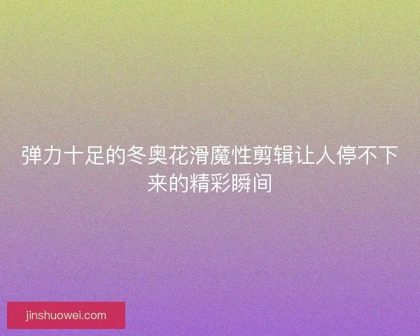 弹力十足的冬奥花滑魔性剪辑让人停不下来的精彩瞬间