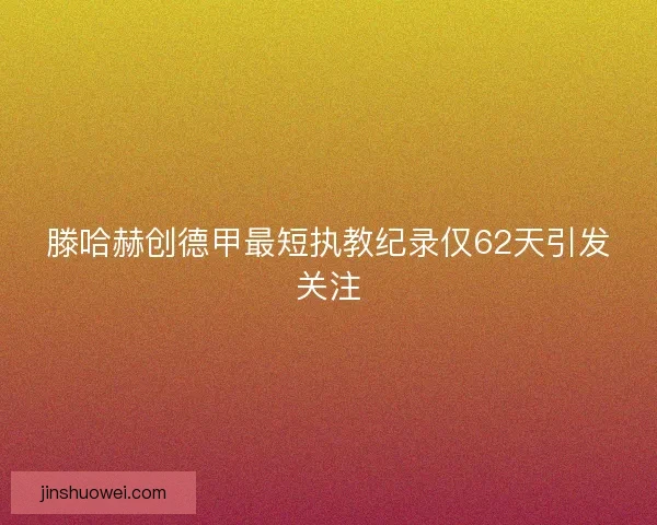 滕哈赫创德甲最短执教纪录仅62天引发关注
