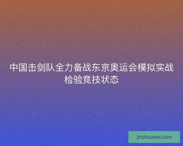 中国击剑队全力备战东京奥运会模拟实战检验竞技状态