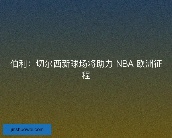 伯利：切尔西新球场将助力 NBA 欧洲征程