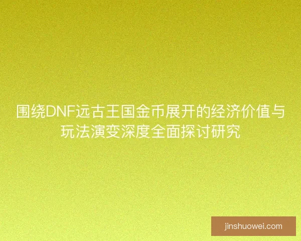 围绕DNF远古王国金币展开的经济价值与玩法演变深度全面探讨研究